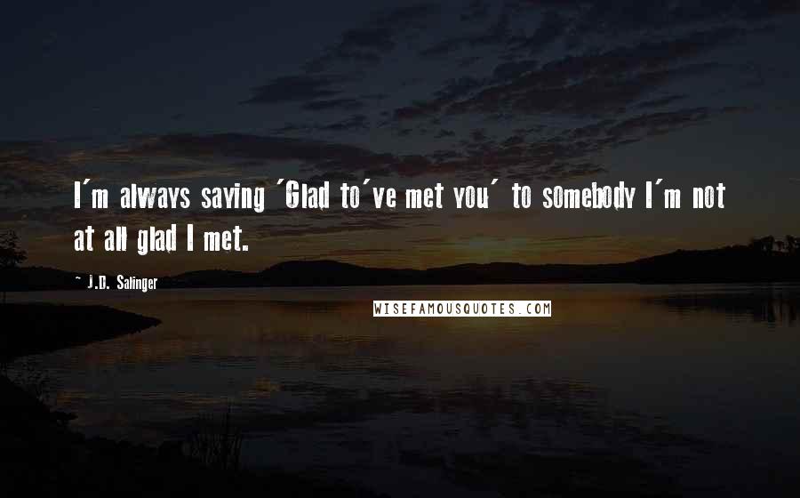 J.D. Salinger Quotes: I'm always saying 'Glad to've met you' to somebody I'm not at all glad I met.
