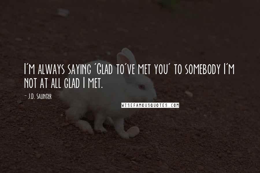 J.D. Salinger Quotes: I'm always saying 'Glad to've met you' to somebody I'm not at all glad I met.