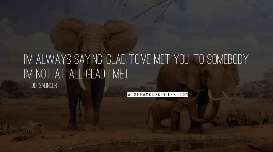 J.D. Salinger Quotes: I'm always saying 'Glad to've met you' to somebody I'm not at all glad I met.