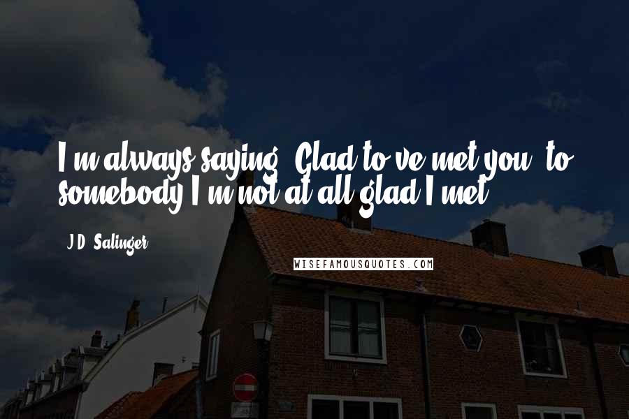 J.D. Salinger Quotes: I'm always saying 'Glad to've met you' to somebody I'm not at all glad I met.