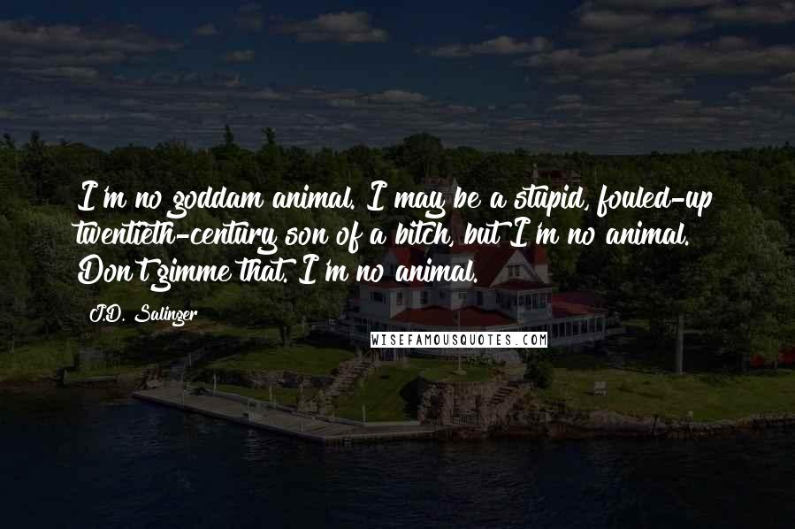 J.D. Salinger Quotes: I'm no goddam animal. I may be a stupid, fouled-up twentieth-century son of a bitch, but I'm no animal. Don't gimme that. I'm no animal.