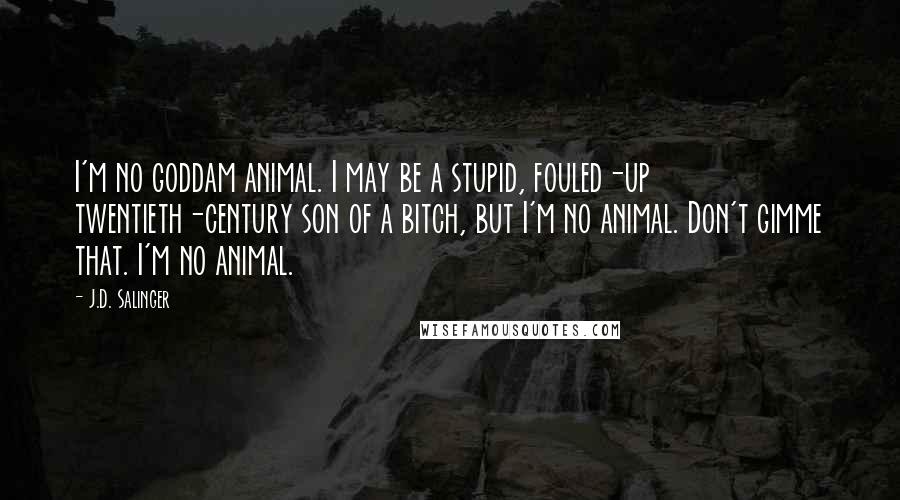 J.D. Salinger Quotes: I'm no goddam animal. I may be a stupid, fouled-up twentieth-century son of a bitch, but I'm no animal. Don't gimme that. I'm no animal.