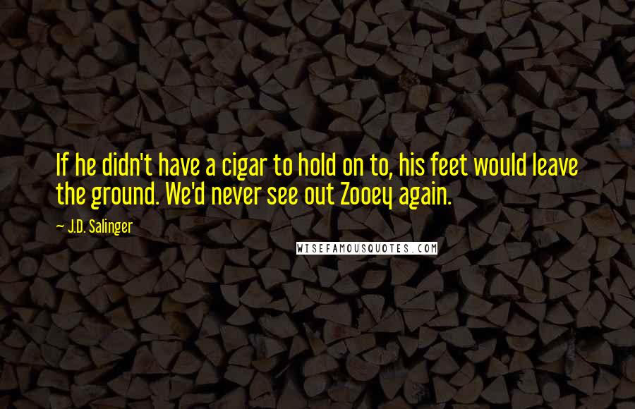 J.D. Salinger Quotes: If he didn't have a cigar to hold on to, his feet would leave the ground. We'd never see out Zooey again.