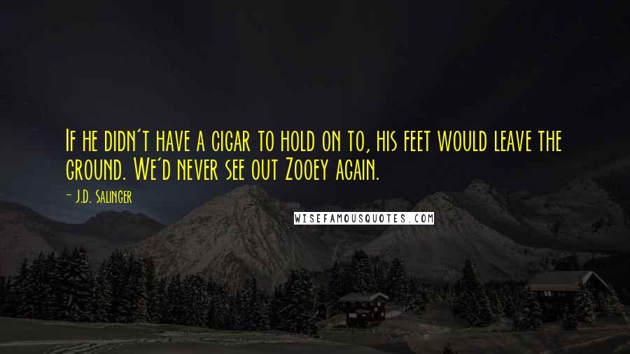 J.D. Salinger Quotes: If he didn't have a cigar to hold on to, his feet would leave the ground. We'd never see out Zooey again.