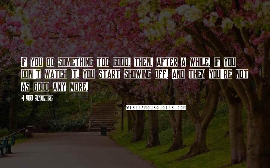 J.D. Salinger Quotes: If you do something too good, then, after a while, if you don't watch it, you start showing off. And then you're not as good any more.