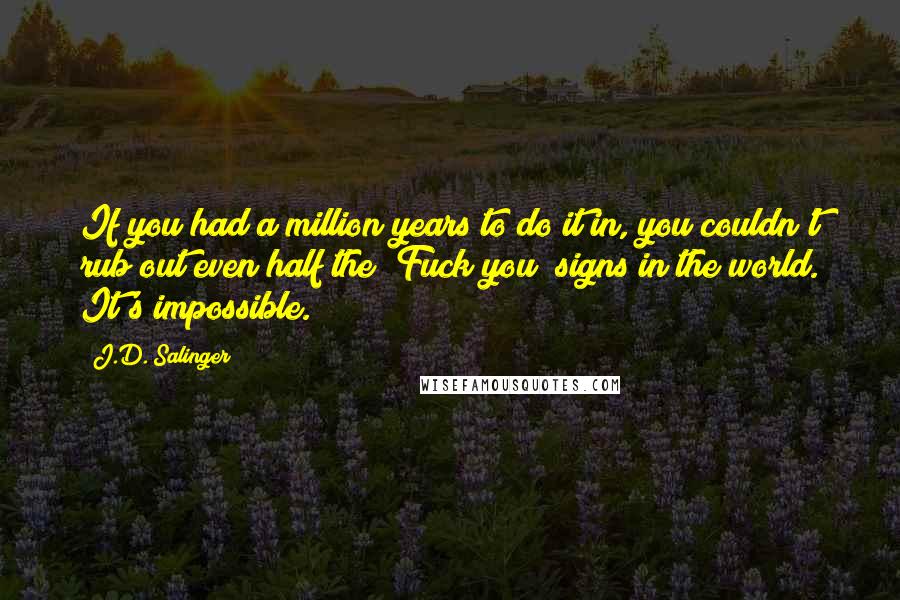 J.D. Salinger Quotes: If you had a million years to do it in, you couldn't rub out even half the "Fuck you" signs in the world. It's impossible.