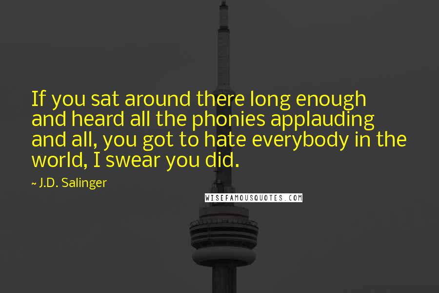 J.D. Salinger Quotes: If you sat around there long enough and heard all the phonies applauding and all, you got to hate everybody in the world, I swear you did.