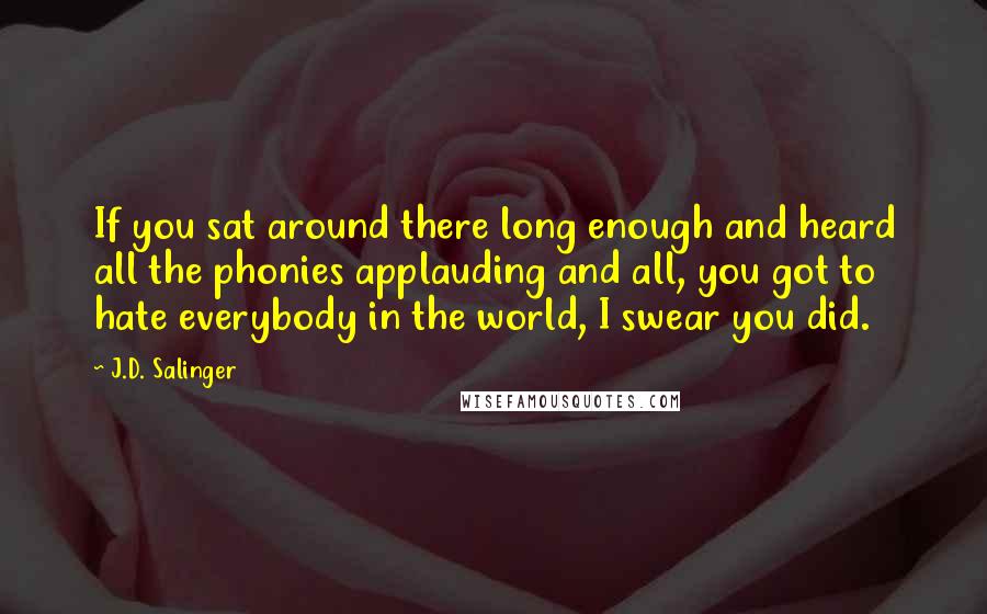J.D. Salinger Quotes: If you sat around there long enough and heard all the phonies applauding and all, you got to hate everybody in the world, I swear you did.