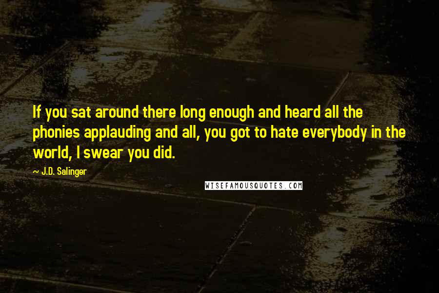 J.D. Salinger Quotes: If you sat around there long enough and heard all the phonies applauding and all, you got to hate everybody in the world, I swear you did.