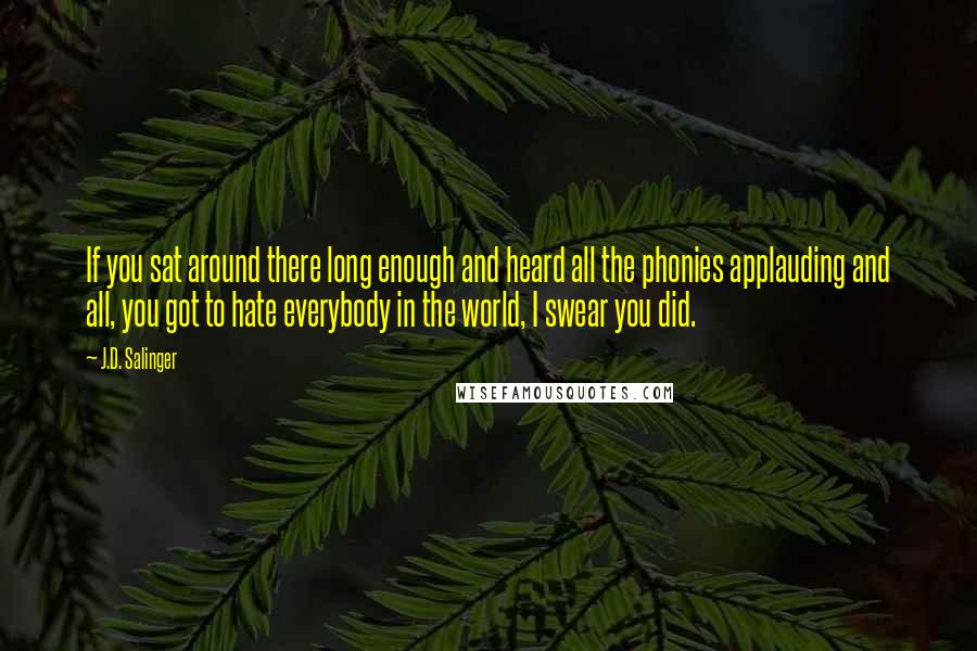 J.D. Salinger Quotes: If you sat around there long enough and heard all the phonies applauding and all, you got to hate everybody in the world, I swear you did.