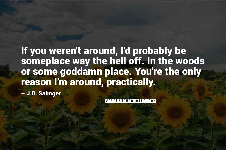 J.D. Salinger Quotes: If you weren't around, I'd probably be someplace way the hell off. In the woods or some goddamn place. You're the only reason I'm around, practically.