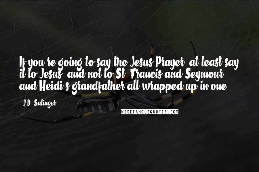 J.D. Salinger Quotes: If you're going to say the Jesus Prayer, at least say it to Jesus, and not to St. Francis and Seymour and Heidi's grandfather all wrapped up in one.