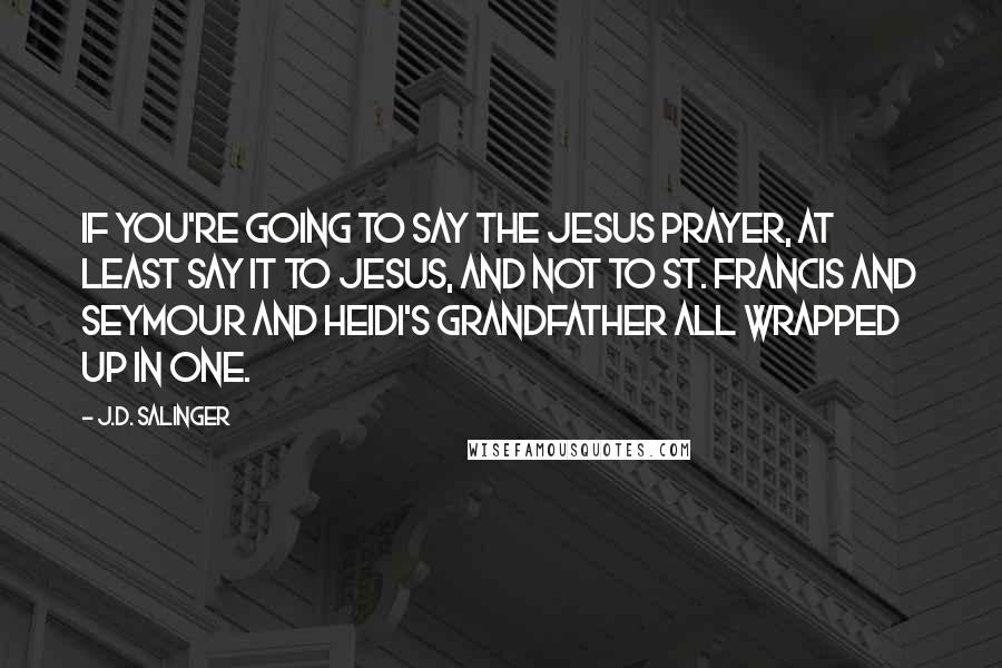 J.D. Salinger Quotes: If you're going to say the Jesus Prayer, at least say it to Jesus, and not to St. Francis and Seymour and Heidi's grandfather all wrapped up in one.