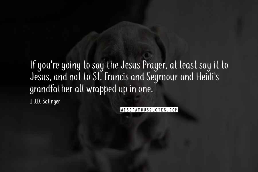 J.D. Salinger Quotes: If you're going to say the Jesus Prayer, at least say it to Jesus, and not to St. Francis and Seymour and Heidi's grandfather all wrapped up in one.
