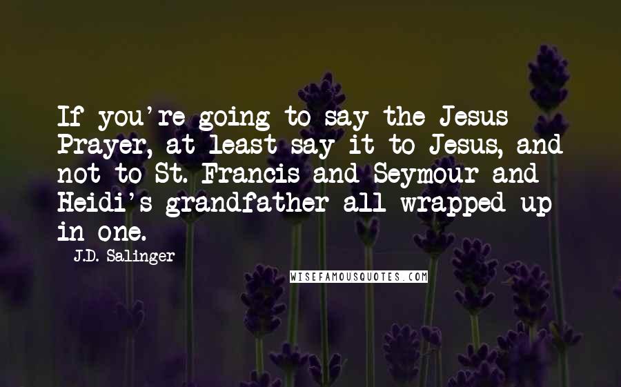 J.D. Salinger Quotes: If you're going to say the Jesus Prayer, at least say it to Jesus, and not to St. Francis and Seymour and Heidi's grandfather all wrapped up in one.