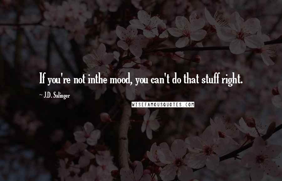 J.D. Salinger Quotes: If you're not inthe mood, you can't do that stuff right.