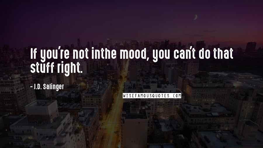 J.D. Salinger Quotes: If you're not inthe mood, you can't do that stuff right.