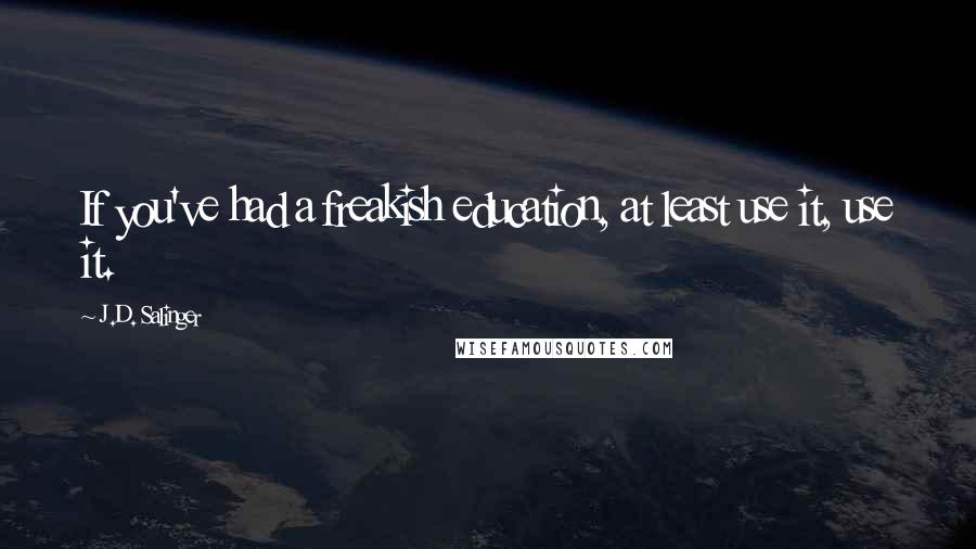 J.D. Salinger Quotes: If you've had a freakish education, at least use it, use it.