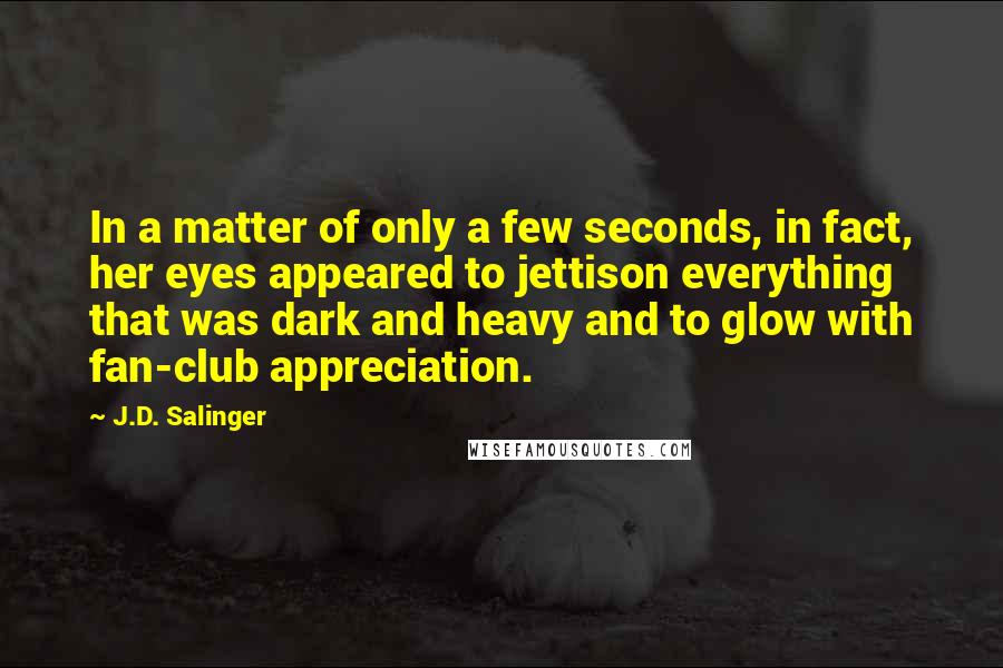 J.D. Salinger Quotes: In a matter of only a few seconds, in fact, her eyes appeared to jettison everything that was dark and heavy and to glow with fan-club appreciation.