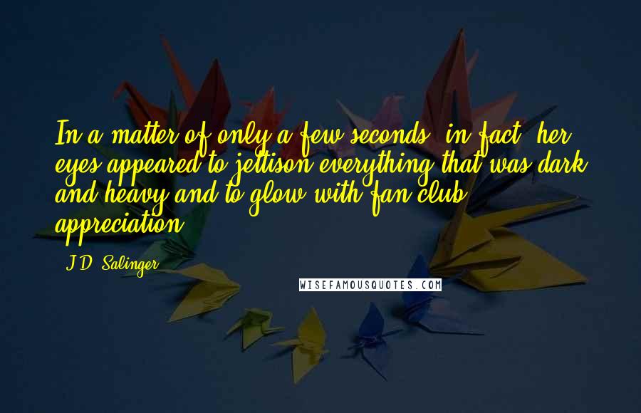 J.D. Salinger Quotes: In a matter of only a few seconds, in fact, her eyes appeared to jettison everything that was dark and heavy and to glow with fan-club appreciation.