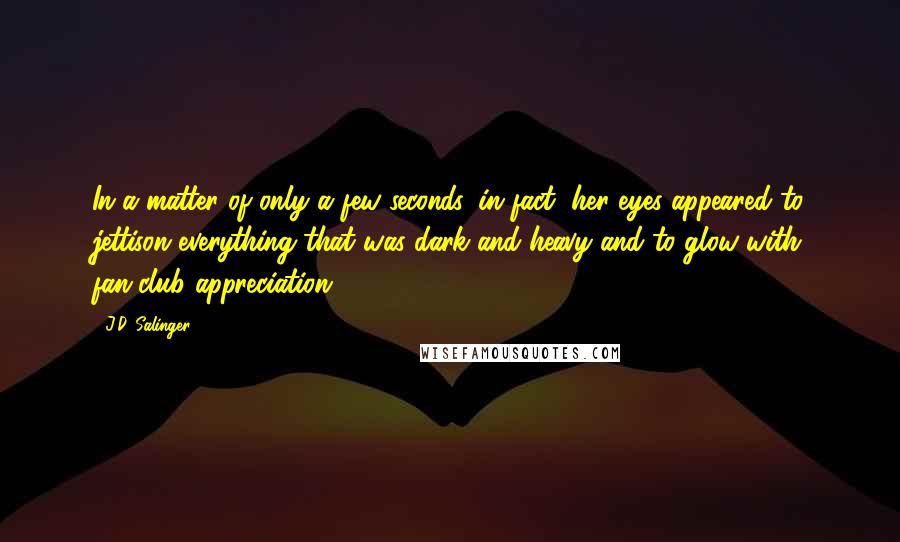 J.D. Salinger Quotes: In a matter of only a few seconds, in fact, her eyes appeared to jettison everything that was dark and heavy and to glow with fan-club appreciation.