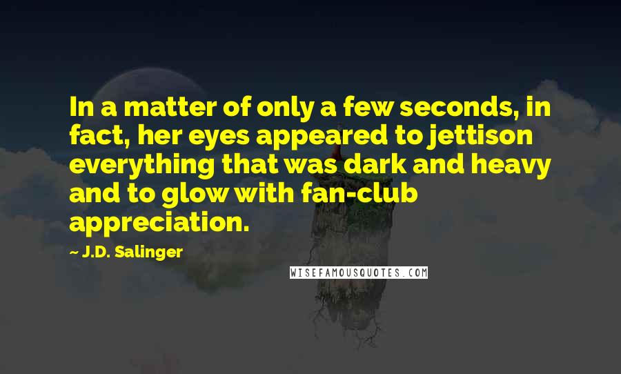 J.D. Salinger Quotes: In a matter of only a few seconds, in fact, her eyes appeared to jettison everything that was dark and heavy and to glow with fan-club appreciation.