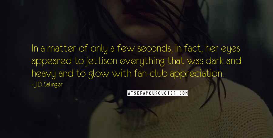 J.D. Salinger Quotes: In a matter of only a few seconds, in fact, her eyes appeared to jettison everything that was dark and heavy and to glow with fan-club appreciation.