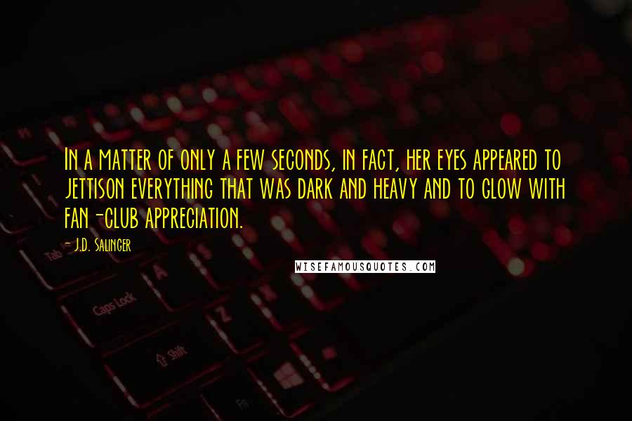 J.D. Salinger Quotes: In a matter of only a few seconds, in fact, her eyes appeared to jettison everything that was dark and heavy and to glow with fan-club appreciation.