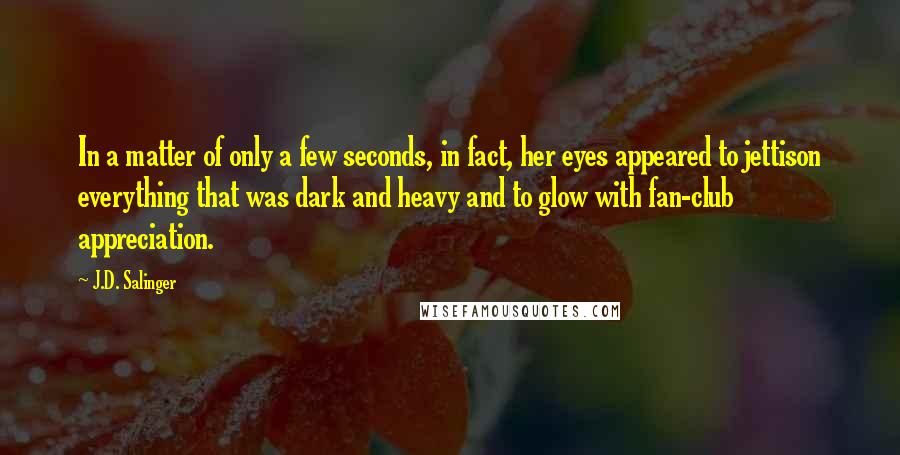 J.D. Salinger Quotes: In a matter of only a few seconds, in fact, her eyes appeared to jettison everything that was dark and heavy and to glow with fan-club appreciation.