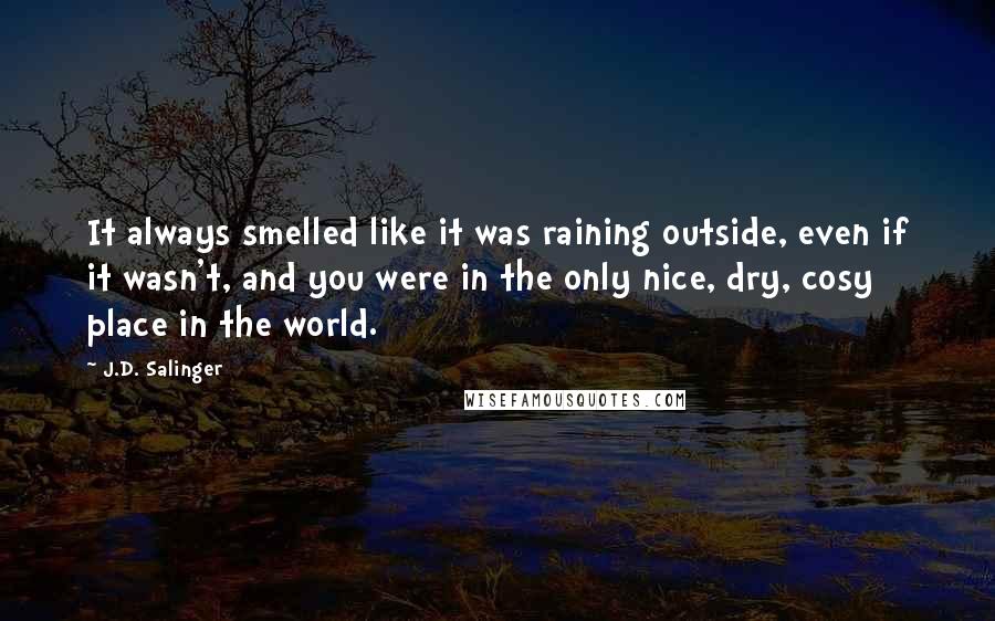 J.D. Salinger Quotes: It always smelled like it was raining outside, even if it wasn't, and you were in the only nice, dry, cosy place in the world.