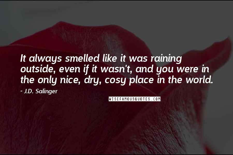 J.D. Salinger Quotes: It always smelled like it was raining outside, even if it wasn't, and you were in the only nice, dry, cosy place in the world.