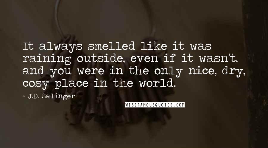 J.D. Salinger Quotes: It always smelled like it was raining outside, even if it wasn't, and you were in the only nice, dry, cosy place in the world.