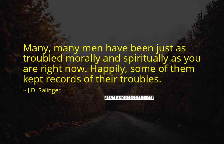 J.D. Salinger Quotes: Many, many men have been just as troubled morally and spiritually as you are right now. Happily, some of them kept records of their troubles.