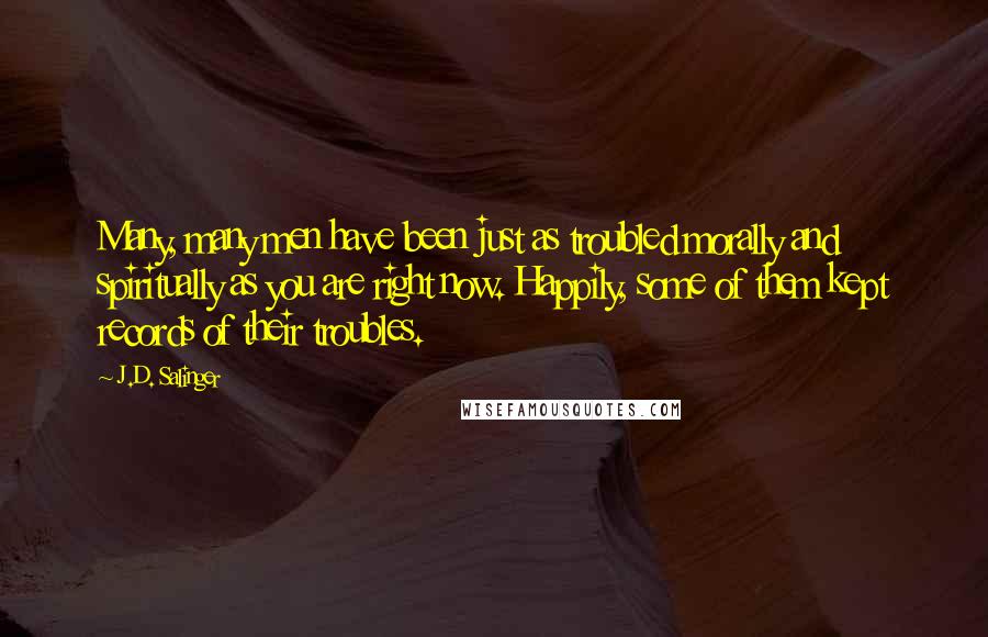 J.D. Salinger Quotes: Many, many men have been just as troubled morally and spiritually as you are right now. Happily, some of them kept records of their troubles.