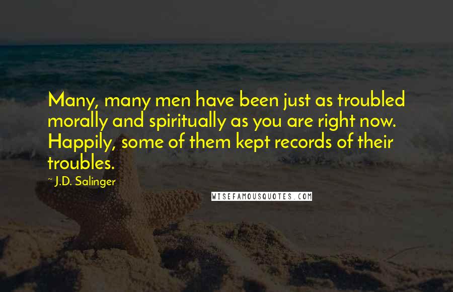 J.D. Salinger Quotes: Many, many men have been just as troubled morally and spiritually as you are right now. Happily, some of them kept records of their troubles.
