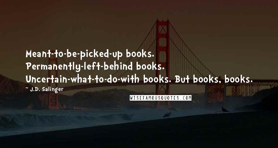 J.D. Salinger Quotes: Meant-to-be-picked-up books. Permanently-left-behind books. Uncertain-what-to-do-with books. But books, books.