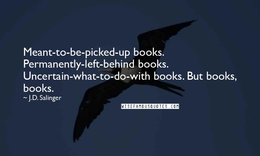 J.D. Salinger Quotes: Meant-to-be-picked-up books. Permanently-left-behind books. Uncertain-what-to-do-with books. But books, books.