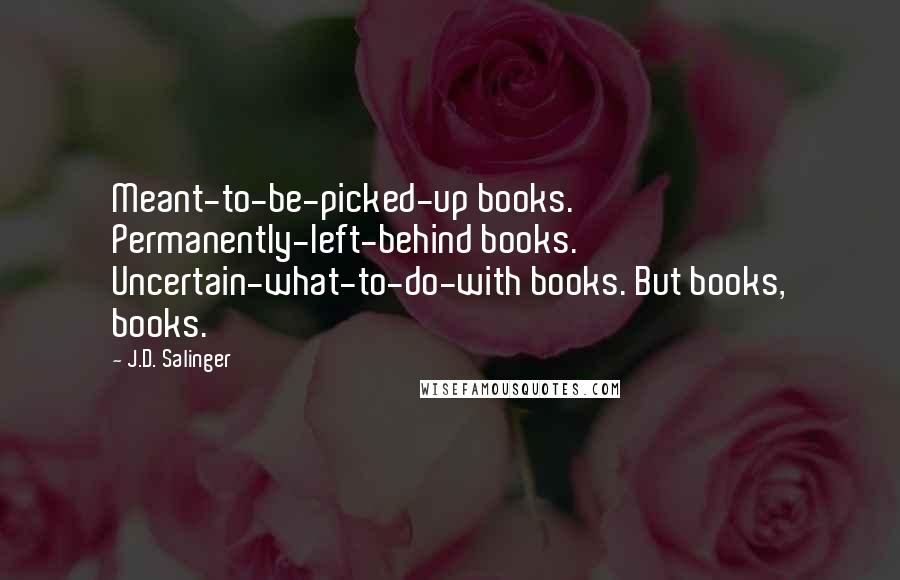 J.D. Salinger Quotes: Meant-to-be-picked-up books. Permanently-left-behind books. Uncertain-what-to-do-with books. But books, books.