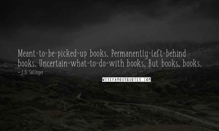 J.D. Salinger Quotes: Meant-to-be-picked-up books. Permanently-left-behind books. Uncertain-what-to-do-with books. But books, books.