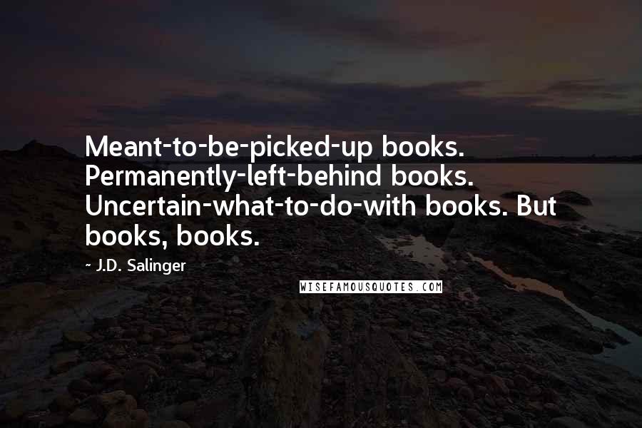 J.D. Salinger Quotes: Meant-to-be-picked-up books. Permanently-left-behind books. Uncertain-what-to-do-with books. But books, books.