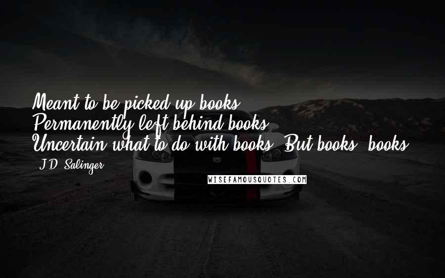 J.D. Salinger Quotes: Meant-to-be-picked-up books. Permanently-left-behind books. Uncertain-what-to-do-with books. But books, books.