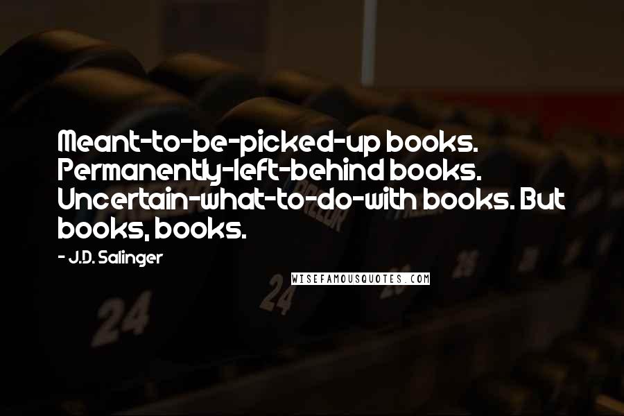 J.D. Salinger Quotes: Meant-to-be-picked-up books. Permanently-left-behind books. Uncertain-what-to-do-with books. But books, books.