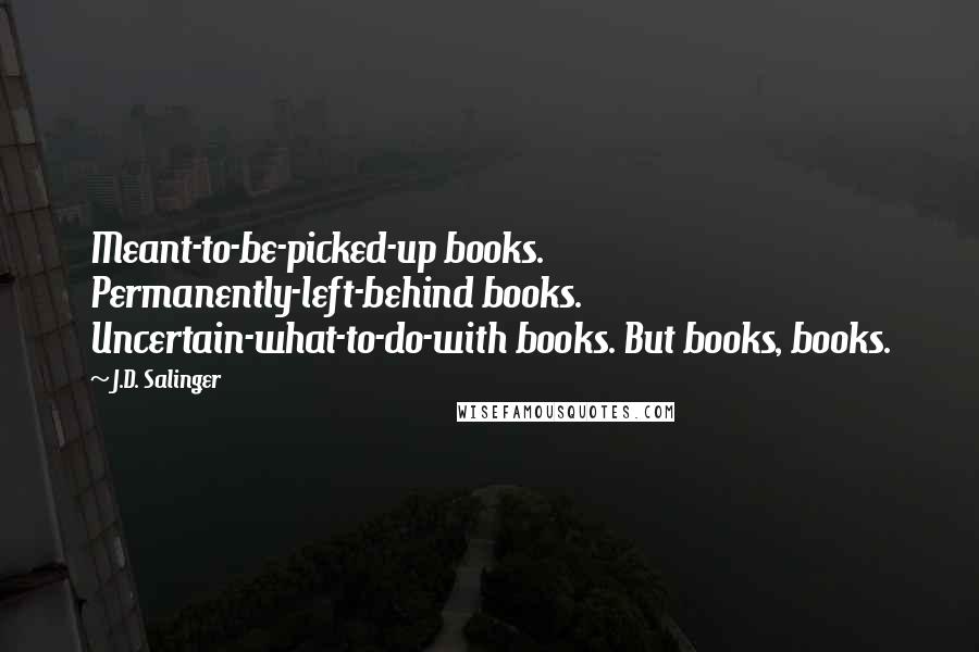 J.D. Salinger Quotes: Meant-to-be-picked-up books. Permanently-left-behind books. Uncertain-what-to-do-with books. But books, books.