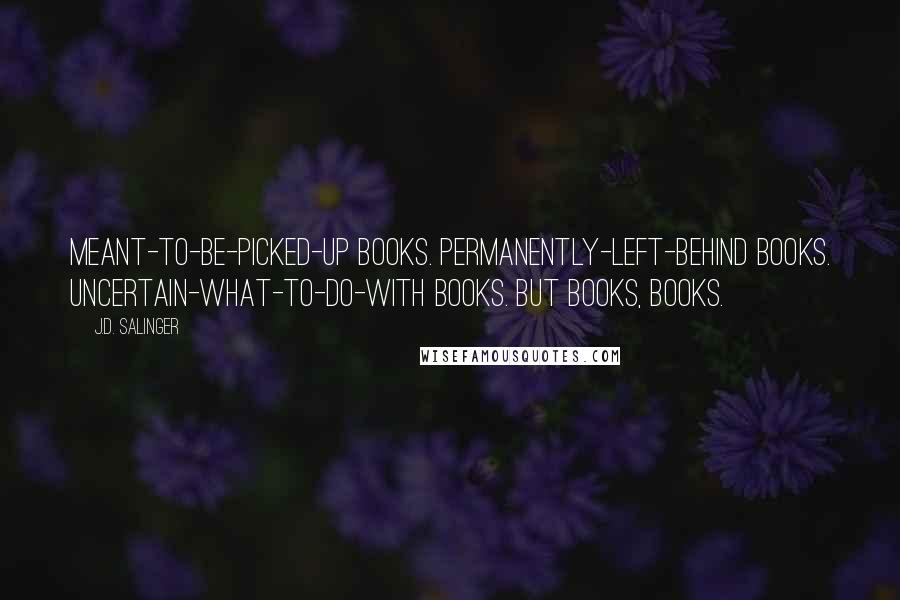 J.D. Salinger Quotes: Meant-to-be-picked-up books. Permanently-left-behind books. Uncertain-what-to-do-with books. But books, books.