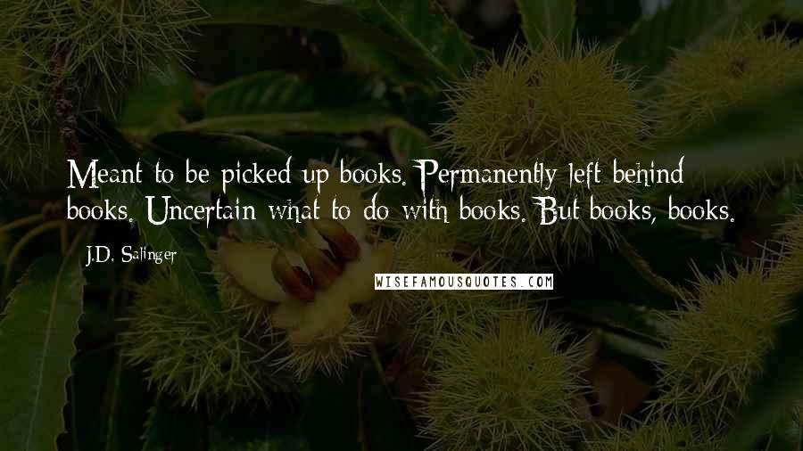 J.D. Salinger Quotes: Meant-to-be-picked-up books. Permanently-left-behind books. Uncertain-what-to-do-with books. But books, books.