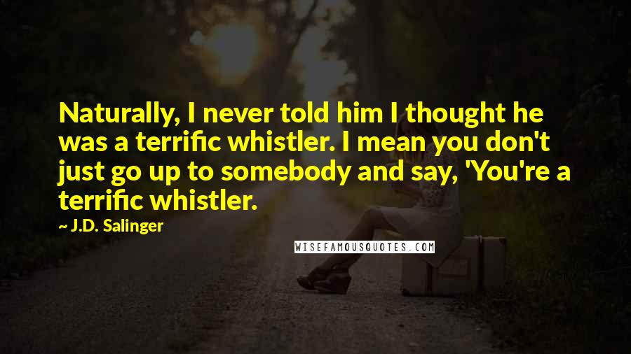 J.D. Salinger Quotes: Naturally, I never told him I thought he was a terrific whistler. I mean you don't just go up to somebody and say, 'You're a terrific whistler.