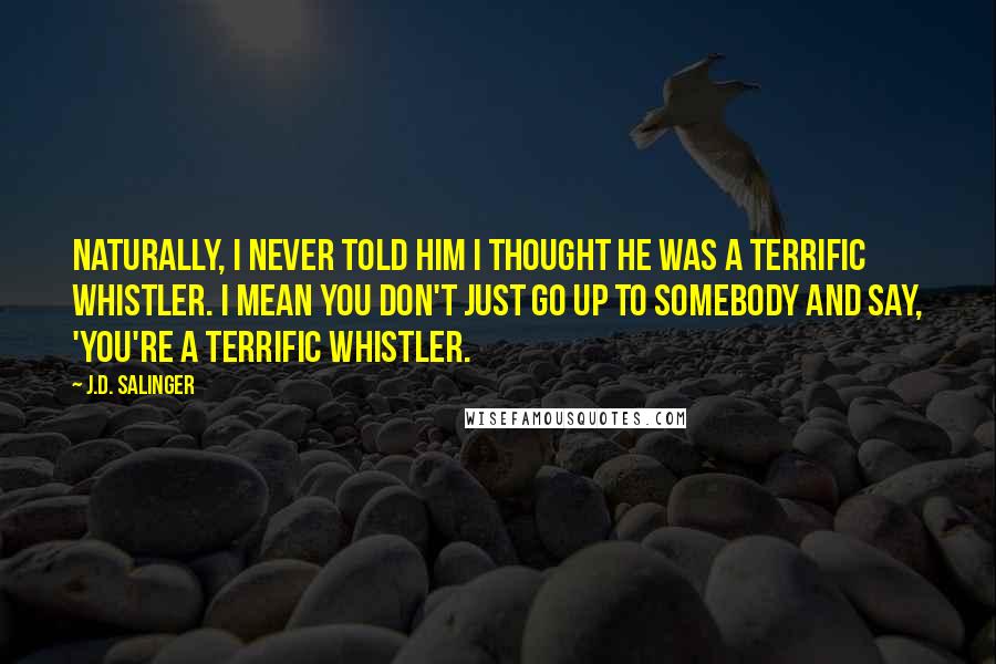 J.D. Salinger Quotes: Naturally, I never told him I thought he was a terrific whistler. I mean you don't just go up to somebody and say, 'You're a terrific whistler.