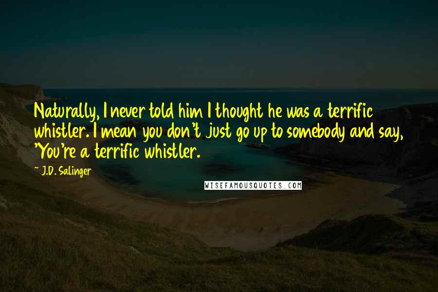 J.D. Salinger Quotes: Naturally, I never told him I thought he was a terrific whistler. I mean you don't just go up to somebody and say, 'You're a terrific whistler.