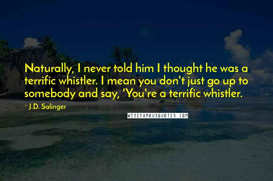 J.D. Salinger Quotes: Naturally, I never told him I thought he was a terrific whistler. I mean you don't just go up to somebody and say, 'You're a terrific whistler.