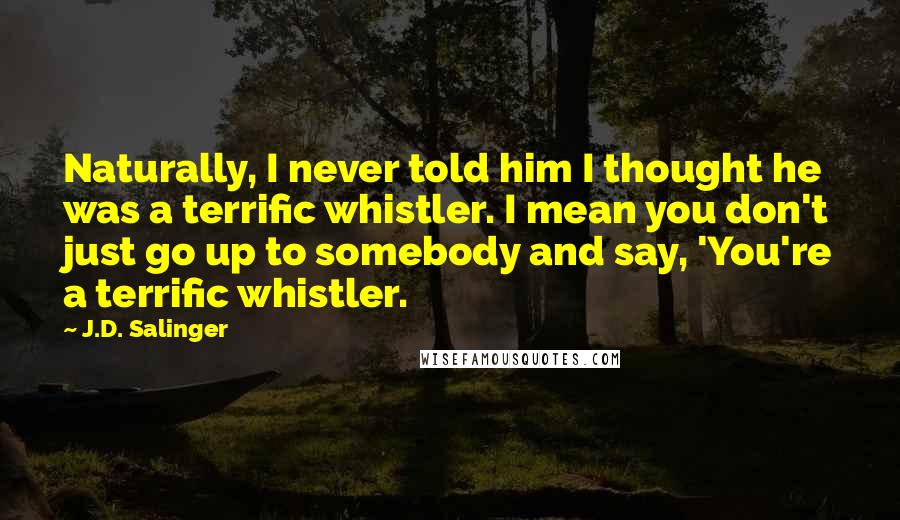 J.D. Salinger Quotes: Naturally, I never told him I thought he was a terrific whistler. I mean you don't just go up to somebody and say, 'You're a terrific whistler.